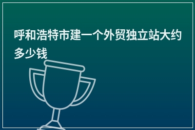 [year]呼和浩特市建一个外贸独立站大约多少钱
