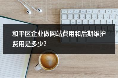 [year]和平区企业做网站费用和后期维护费用是多少?