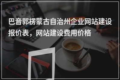 [year]巴音郭楞蒙古自治州企业网站建设报价表，网站建设费用价格一览表