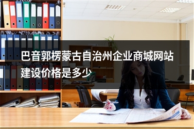[year]巴音郭楞蒙古自治州企业商城网站建设价格是多少