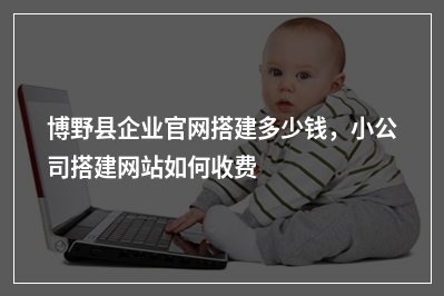 [year]博野县企业官网搭建多少钱，小公司搭建网站如何收费
