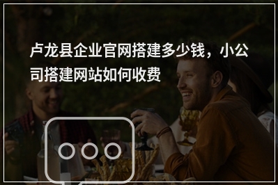 [year]卢龙县企业官网搭建多少钱，小公司搭建网站如何收费