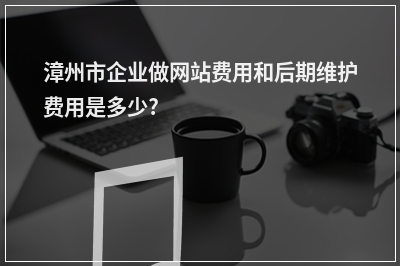 [year]漳州市企业做网站费用和后期维护费用是多少?