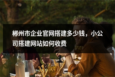 [year]郴州市企业官网搭建多少钱，小公司搭建网站如何收费