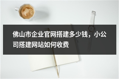 [year]佛山市企业官网搭建多少钱，小公司搭建网站如何收费