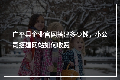 [year]广平县企业官网搭建多少钱，小公司搭建网站如何收费