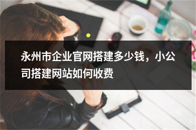 [year]永州市企业官网搭建多少钱，小公司搭建网站如何收费