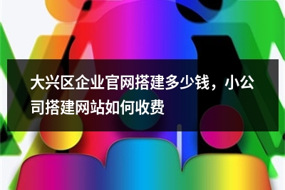 [year]大兴区企业官网搭建多少钱，小公司搭建网站如何收费