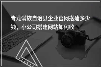 [year]青龙满族自治县企业官网搭建多少钱，小公司搭建网站如何收费