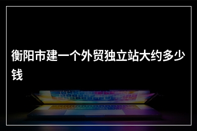 [year]衡阳市建一个外贸独立站大约多少钱