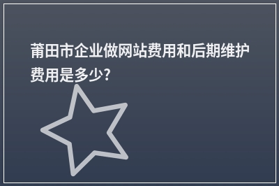 [year]莆田市企业做网站费用和后期维护费用是多少?
