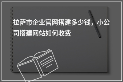[year]拉萨市企业官网搭建多少钱，小公司搭建网站如何收费