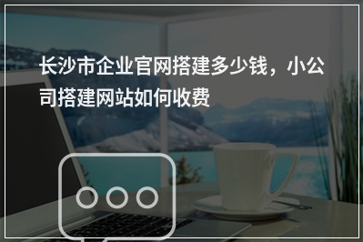 [year]长沙市企业官网搭建多少钱，小公司搭建网站如何收费