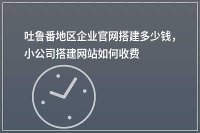 [year]吐鲁番地区企业官网搭建多少钱，小公司搭建网站如何收费