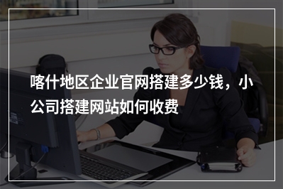 [year]喀什地区企业官网搭建多少钱，小公司搭建网站如何收费