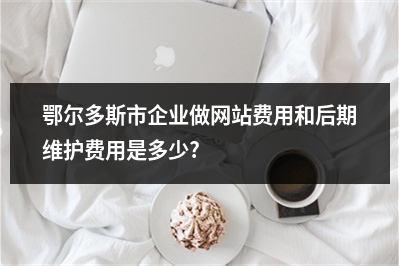 [year]鄂尔多斯市企业做网站费用和后期维护费用是多少?