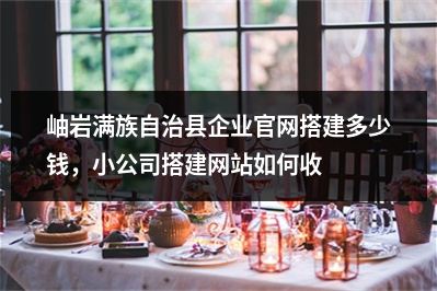 [year]岫岩满族自治县企业官网搭建多少钱，小公司搭建网站如何收费