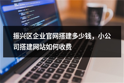 [year]振兴区企业官网搭建多少钱，小公司搭建网站如何收费