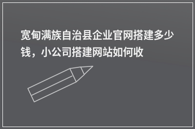 [year]宽甸满族自治县企业官网搭建多少钱，小公司搭建网站如何收费