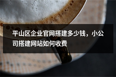 [year]平山区企业官网搭建多少钱，小公司搭建网站如何收费