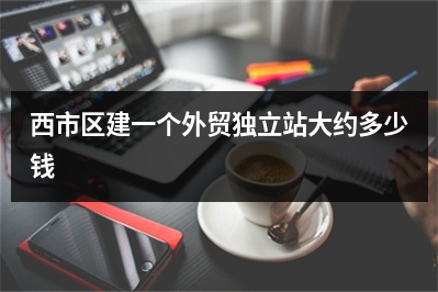 [year]西市区建一个外贸独立站大约多少钱