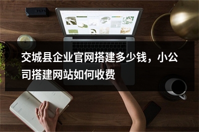 [year]交城县企业官网搭建多少钱，小公司搭建网站如何收费