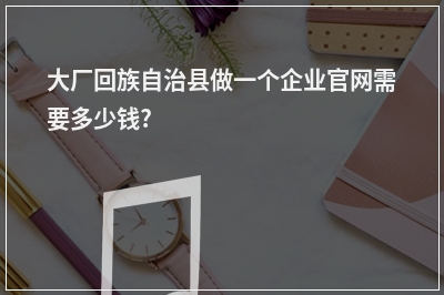 [year]大厂回族自治县做一个企业官网需要多少钱?