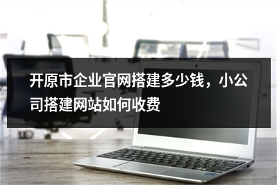 [year]开原市企业官网搭建多少钱，小公司搭建网站如何收费