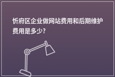 [year]忻府区企业做网站费用和后期维护费用是多少?