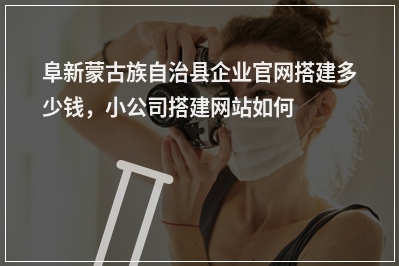 [year]阜新蒙古族自治县企业官网搭建多少钱，小公司搭建网站如何收费