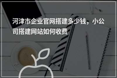 [year]河津市企业官网搭建多少钱，小公司搭建网站如何收费