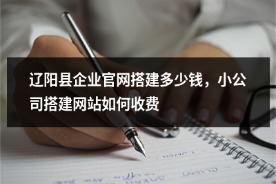[year]辽阳县企业官网搭建多少钱，小公司搭建网站如何收费