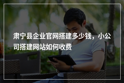 [year]肃宁县企业官网搭建多少钱，小公司搭建网站如何收费