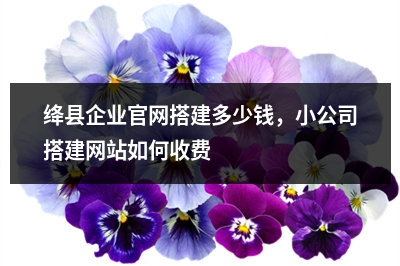 [year]绛县企业官网搭建多少钱，小公司搭建网站如何收费