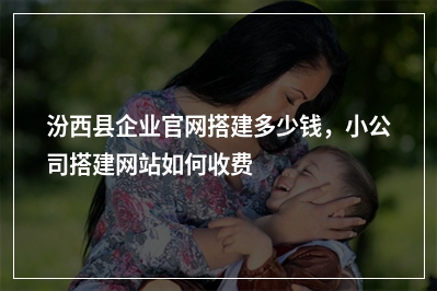 [year]汾西县企业官网搭建多少钱，小公司搭建网站如何收费