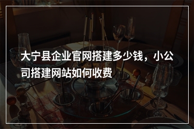 [year]大宁县企业官网搭建多少钱，小公司搭建网站如何收费
