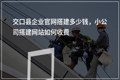 [year]交口县企业官网搭建多少钱，小公司搭建网站如何收费
