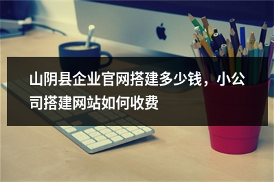 [year]山阴县企业官网搭建多少钱，小公司搭建网站如何收费