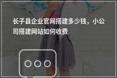 [year]长子县企业官网搭建多少钱，小公司搭建网站如何收费
