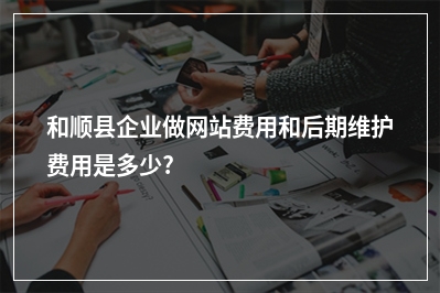 [year]和顺县企业做网站费用和后期维护费用是多少?