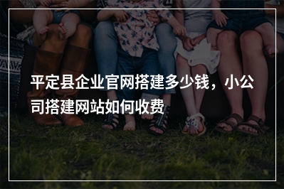 [year]平定县企业官网搭建多少钱，小公司搭建网站如何收费