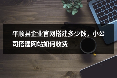 [year]平顺县企业官网搭建多少钱，小公司搭建网站如何收费