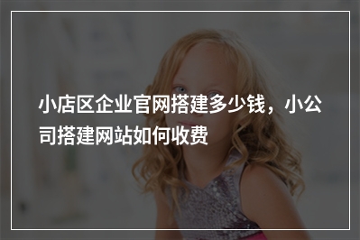 [year]小店区企业官网搭建多少钱，小公司搭建网站如何收费