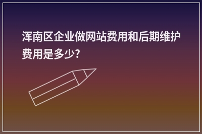 [year]浑南区企业做网站费用和后期维护费用是多少?