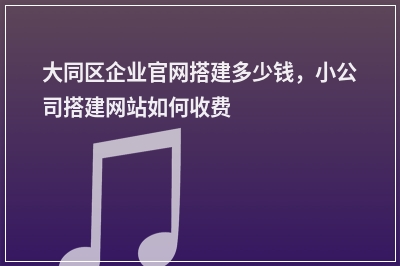 [year]大同区企业官网搭建多少钱，小公司搭建网站如何收费
