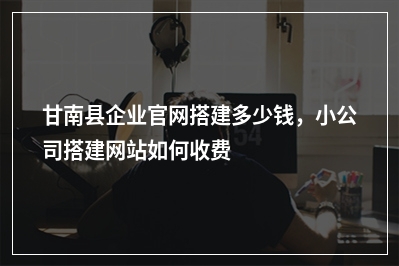 [year]甘南县企业官网搭建多少钱，小公司搭建网站如何收费