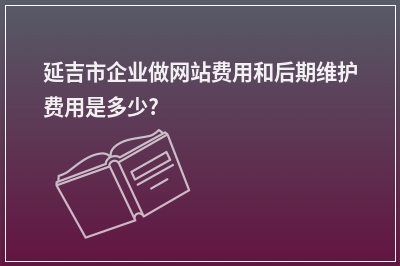 [year]延吉市企业做网站费用和后期维护费用是多少?
