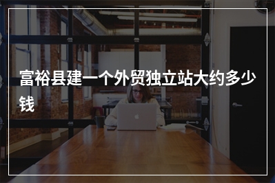 [year]富裕县建一个外贸独立站大约多少钱