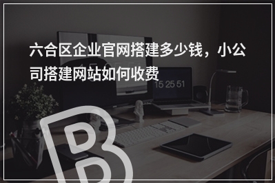 [year]六合区企业官网搭建多少钱，小公司搭建网站如何收费