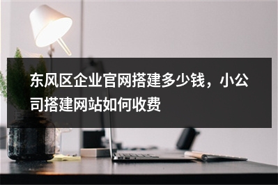[year]东风区企业官网搭建多少钱，小公司搭建网站如何收费